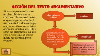 El texto argumentativo tiene
un claro objetivo, que es          ¿Por qué creer
                                                                     emisor
convencer. Para esto el emisor,      en Dios?
o agente argumentador, hará
uso de distintos elementos que
apoyen sus ideas, como datos,
opiniones, pruebas, etc. Estos
serán sus argumentos. La tesis    el es el dueño del oro y
será la visión que el emisor       de la plata y es le que
quiere ver aceptada por el        rige tu vida! Y si no lo             receptor
                                    tienes en tu corazón
receptor.                          cosas malas te han de
                                            pasar
                                                             De ahora en adelante solo
                                                             creeré en él y le obedeceré
                                                              en todo lo que la palabra
                                                                      profesa!
 