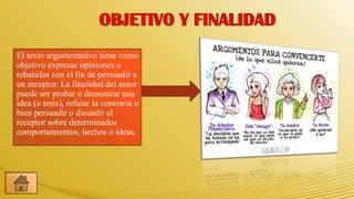 El texto argumentativo tiene como
objetivo expresar opiniones o
rebatirlas con el fin de persuadir a
un receptor. La finalidad del autor
puede ser probar o demostrar una
idea (o tesis), refutar la contraria o
bien persuadir o disuadir al
receptor sobre determinados
comportamientos, hechos o ideas.
 