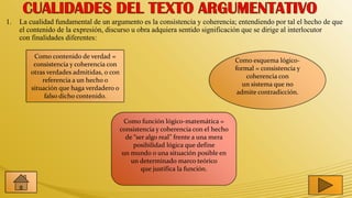 1.   La cualidad fundamental de un argumento es la consistencia y coherencia; entendiendo por tal el hecho de que
     el contenido de la expresión, discurso u obra adquiera sentido significación que se dirige al interlocutor
     con finalidades diferentes:

         Como contenido de verdad =
                                                                                   Como esquema lógico-
         consistencia y coherencia con
                                                                                   formal = consistencia y
        otras verdades admitidas, o con
                                                                                       coherencia con
            referencia a un hecho o
                                                                                      un sistema que no
        situación que haga verdadero o
                                                                                    admite contradicción.
             falso dicho contenido.


                                            Como función lógico-matemática =
                                          consistencia y coherencia con el hecho
                                            de “ser algo real” frente a una mera
                                               posibilidad lógica que define
                                           un mundo o una situación posible en
                                              un determinado marco teórico
                                                  que justifica la función.
 