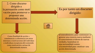2. Como discurso
        dirigido a
la persuasión como moti                  Es por tanto un discurso
vación para promover o                           dirigido:
      proponer una
   determinada acción.




                                         al entendimiento, para «convencer» o
      Como finalidad de acción =         generar una creencia nueva mediante
  consistencia o coherencia con otros
                                         el conocimiento evidente de nuevas
intereses o motivaciones del individuo
                                         verdades, basándose en
 o individuos receptores del contenido
     como motivación a actuar de
                                         una racionalidad común.
         determinada manera.             a la emotividad para «motivar» una
                                         acción determinada
 