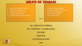 1.   Carta Torres Daniel Horacio                 1.   Rodríguez Burgos Lineth
2.   Alean Rivera Sergio Luis                    2.   Barragán Suarez Javier Junior
3.   Alean Rivera Carlos Jose                    3.   Arroyo Mogollón Johan
4.   Urango Conde Aurys                          4.   Rivera Suarez Yenilsa
5.   Londoño Llanes Luis Guillermo               5.   Coneo Díaz Lenys

                                          8 2


                                 LIC: JHOANYS CORREA
                             LIC; ESPAÑOL Y LITERATURA
                                        ISCOME
                                        ESPAÑOL
                                     COVEÑAS-SUCRE
                                          2013
 