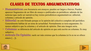 : con frecuencia son ensayos; pueden ser largos o breves. Pueden
aparecer fragmentos de un libro de ensayo o publicados en periódicos: además de las
noticias (que suele ser narrativa) hay textos periodísticos argumentativos: editorial,
columna y artículo de opinión.
            : no está firmado porque es la opinión del colectivo completo del periódico.
Generalmente hablan de un tema de actualidad. Normalmente es tesis-argumento. Es
menos subjetivo que la columna y el artículo de opinión. Dan una imagen seria.
             : se diferencia del artículo de opinión en que está escrito en columna. Es muy
subjetivo.
                              : suele ser más extenso que la columna (si lo es no se ofrece
entero […]).
 