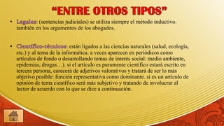 : (sentencias judiciales) se utiliza siempre el método inductivo.
también en los argumentos de los abogados.


                        : están ligados a las ciencias naturales (salud, ecología,
etc.) y al tema de la informática. a veces aparecen en periódicos como
artículos de fondo o desarrollando temas de interés social: medio ambiente,
epidemias, drogas…). si el artículo es puramente científico estará escrito en
tercera persona, carecerá de adjetivos valorativos y tratará de ser lo más
objetivo posible: función representativa como dominante. si es un artículo de
opinión de tema científico será más subjetivo y tratando de involucrar al
lector de acuerdo con lo que se dice a continuación.
 