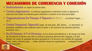 : se repite la misma idea.
                          . se utilizan argumentos contrarios como si alguien le
estuviera llevando la contraria para rebatirlos e insistir en la tesis principal.
                                                      (1º, 2º, 3, º…, en primer lugar,…,
etc.).
                                    (aquí, en este país, allí, ahora,…) y personal: se
pretende establecer una relación entre el autor y los lectores (en nuestra opinión,
nosotros, etc.).
                                          . en los textos periodísticos y de ensayo se trata
de involucrar al lector. por ello se utiliza la primera persona del singular y la del
plural, así como la segunda persona gramatical o la tercera con sentido de segunda
persa: todos sabemos que…, todos ustedes tienen la experiencia…, cualquier lector
podrá descubrir…
 