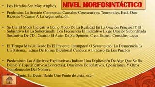 • Los Párrafos Son Muy Amplios.
• Predomina La Oración Compuesta (Causales, Consecutivas, Temporales, Etc.). Dan
  Razones Y Causas A La Argumentación.

• Se Usa El Modo Indicativo Como Modo De La Realidad En La Oración Principal Y El
  Subjuntivo En La Subordinada. Con Frecuencia El Indicativo Exige Oración Subordinada
  Sustantiva De CD., Cuando El Autor Da Su Opinión: Creo, Estimo, Considero…que

• El Tiempo Más Utilizado Es El Presente, Intemporal O Sentencioso: La Democracia Es
  Un Sistema…actuar De Forma Dictatorial Conduce Al Fracaso De Los Pueblos

• Predominan Los Adjetivos: Explicativos (Indican Una Explicación De Algo Que Se Ha
  Dicho) Y Especificativos (Concretan), Oraciones De Relativos, Oposiciones, Y Otros
  Complementos Del Nombre.
• Y, Por Tanto, Es Decir, Desde Otro Punto de vista, etc.)
 