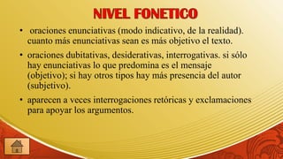 • oraciones enunciativas (modo indicativo, de la realidad).
  cuanto más enunciativas sean es más objetivo el texto.
• oraciones dubitativas, desiderativas, interrogativas. si sólo
  hay enunciativas lo que predomina es el mensaje
  (objetivo); si hay otros tipos hay más presencia del autor
  (subjetivo).
• aparecen a veces interrogaciones retóricas y exclamaciones
  para apoyar los argumentos.
 