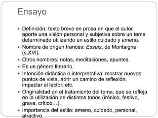 Ensayo
 Definición: texto breve en prosa en que el autor
aporta una visión personal y subjetiva sobre un tema
determinado utilizando un estilo cuidado y ameno.
 Nombre de origen francés: Essais, de Montaigne
(s.XVI).
 Otros nombres: notas, meditaciones, apuntes.
 Es un género literario.
 Intención didáctica o interpretativa: mostrar nuevos
puntos de vista, abrir un camino de reflexión,
impactar al lector, etc.
 Originalidad en el tratamiento del tema, que se refleja
en la utilización de distintos tonos (irónico, festivo,
grave, crítico…).
 Importancia del estilo: ameno, cuidado, personal,
atractivo.
 