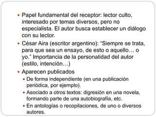  Papel fundamental del receptor: lector culto,
interesado por temas diversos, pero no
especialista. El autor busca establecer un diálogo
con su lector.
 César Aira (escritor argentino): “Siempre se trata,
para que sea un ensayo, de esto o aquello… o
yo.” Importancia de la personalidad del autor
(estilo, intención…)
 Aparecen publicados
 De forma independiente (en una publicación
periódica, por ejemplo).
 Asociado a otros textos: digresión en una novela,
formando parte de una autobiografía, etc.
 En antologías o recopilaciones, de uno o diversos
autores.
 