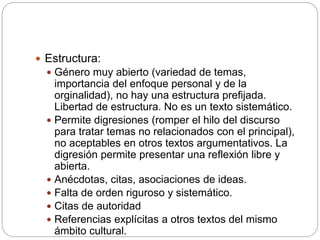  Estructura:
 Género muy abierto (variedad de temas,
importancia del enfoque personal y de la
orginalidad), no hay una estructura prefijada.
Libertad de estructura. No es un texto sistemático.
 Permite digresiones (romper el hilo del discurso
para tratar temas no relacionados con el principal),
no aceptables en otros textos argumentativos. La
digresión permite presentar una reflexión libre y
abierta.
 Anécdotas, citas, asociaciones de ideas.
 Falta de orden riguroso y sistemático.
 Citas de autoridad
 Referencias explícitas a otros textos del mismo
ámbito cultural.
 