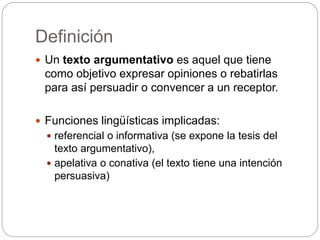 Definición
 Un texto argumentativo es aquel que tiene
como objetivo expresar opiniones o rebatirlas
para así persuadir o convencer a un receptor.
 Funciones lingüísticas implicadas:
 referencial o informativa (se expone la tesis del
texto argumentativo),
 apelativa o conativa (el texto tiene una intención
persuasiva)
 