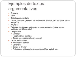 Ejemplos de textos
argumentativos
 Ensayos
 Mítin
 Debate parlamentario
 Textos judiciales (defensa de un acusado ante un juez por parte de su
abogado)
 Anuncios
 Todo tipo de debates, coloquios, mesas redondas (sobre temas
políticos, científicos, etc.)
 Lengua oral:
 Consejos
 Resolución de conflictos
 Textos conversacionales en general
 Textos periodísticos:
 Artículos de opinión
 Editoriales
 Cartas al director
 Artículos de crítica cultural (cinematográfica, teatral, etc.)
 