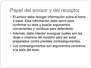 Papel del emisor y del receptor
 El emisor debe recoger información sobre el tema
a tratar. Esta información debe servir para
confirmar su tesis y buscar argumentos
convenientes y verídicos para defenderla.
 Además, debe intentar averiguar cuáles son las
ideas o creencia del receptor para así estar
preparados contra posibles contraargumentos.
 Los contraargumentos son argumentos contrarios
a la tesis del texto.
 