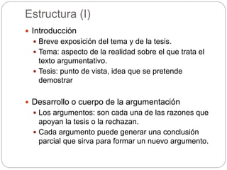Estructura (I)
 Introducción
 Breve exposición del tema y de la tesis.
 Tema: aspecto de la realidad sobre el que trata el
texto argumentativo.
 Tesis: punto de vista, idea que se pretende
demostrar
 Desarrollo o cuerpo de la argumentación
 Los argumentos: son cada una de las razones que
apoyan la tesis o la rechazan.
 Cada argumento puede generar una conclusión
parcial que sirva para formar un nuevo argumento.
 