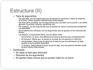 Estructura (II)
 Tipos de argumentos:
 De autoridad, son los argumentos que se apoyan en opiniones o datos de expertos
en el tema. Deben aparecer debidamente comprobados.
 De sentir de la sociedad, son los argumentos que coinciden con la opinión o el interés
general. Proverbios, refranes, sentencias, etc.
 Por analogía, son los argumentos que se apoyan en casos o situaciones semejantes
a la planteada.
 De la experiencia individual, son los argumentos que se apoyan en las vivencias del
emisor.
 Las falacias, o argumentos falsos, que se deben evitar.
 Ad hominem, es decir, descalificaciones hacia la persona que contraargumenta.
 Ad baculum, falacia que se apoya en el poder de una persona o institución
 Ad ignoratiam, falacia que se apoya en la idea de que una afirmación es falsa
porque no se ha podido demostrar.
 Tu quoque, respondiendo a quien acusa de algo, que esa persona también actúa
de esa manera determinada.
 Conclusión
 Se repite la tesis para reforzarla
 Resumen de los argumentos
 Se aportan ideas nuevas que se puedan tratar en un futuro.
 