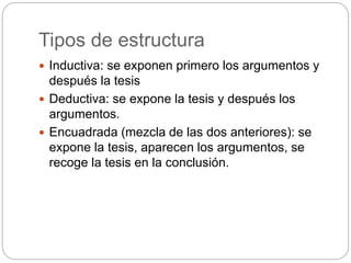 Tipos de estructura
 Inductiva: se exponen primero los argumentos y
después la tesis
 Deductiva: se expone la tesis y después los
argumentos.
 Encuadrada (mezcla de las dos anteriores): se
expone la tesis, aparecen los argumentos, se
recoge la tesis en la conclusión.
 