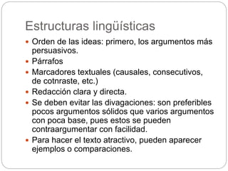 Estructuras lingüísticas
 Orden de las ideas: primero, los argumentos más
persuasivos.
 Párrafos
 Marcadores textuales (causales, consecutivos,
de cotnraste, etc.)
 Redacción clara y directa.
 Se deben evitar las divagaciones: son preferibles
pocos argumentos sólidos que varios argumentos
con poca base, pues estos se pueden
contraargumentar con facilidad.
 Para hacer el texto atractivo, pueden aparecer
ejemplos o comparaciones.
 
