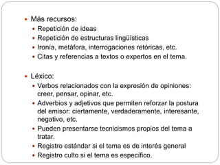  Más recursos:
 Repetición de ideas
 Repetición de estructuras lingüísticas
 Ironía, metáfora, interrogaciones retóricas, etc.
 Citas y referencias a textos o expertos en el tema.
 Léxico:
 Verbos relacionados con la expresión de opiniones:
creer, pensar, opinar, etc.
 Adverbios y adjetivos que permiten reforzar la postura
del emisor: ciertamente, verdaderamente, interesante,
negativo, etc.
 Pueden presentarse tecnicismos propios del tema a
tratar.
 Registro estándar si el tema es de interés general
 Registro culto si el tema es específico.
 