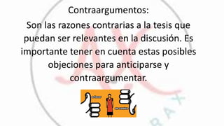 Contraargumentos:
Son las razones contrarias a la tesis que
puedan ser relevantes en la discusión. Es
importante tener en cuenta estas posibles
objeciones para anticiparse y
contraargumentar.
 