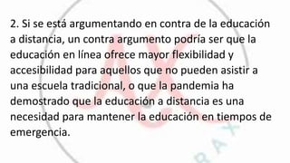 2. Si se está argumentando en contra de la educación
a distancia, un contra argumento podría ser que la
educación en línea ofrece mayor flexibilidad y
accesibilidad para aquellos que no pueden asistir a
una escuela tradicional, o que la pandemia ha
demostrado que la educación a distancia es una
necesidad para mantener la educación en tiempos de
emergencia.
 