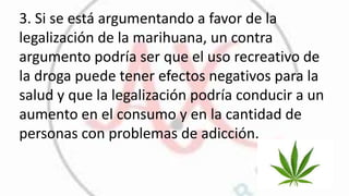 3. Si se está argumentando a favor de la
legalización de la marihuana, un contra
argumento podría ser que el uso recreativo de
la droga puede tener efectos negativos para la
salud y que la legalización podría conducir a un
aumento en el consumo y en la cantidad de
personas con problemas de adicción.
 