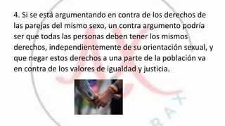 4. Si se está argumentando en contra de los derechos de
las parejas del mismo sexo, un contra argumento podría
ser que todas las personas deben tener los mismos
derechos, independientemente de su orientación sexual, y
que negar estos derechos a una parte de la población va
en contra de los valores de igualdad y justicia.
 