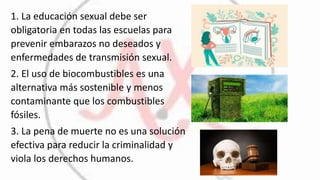 1. La educación sexual debe ser
obligatoria en todas las escuelas para
prevenir embarazos no deseados y
enfermedades de transmisión sexual.
2. El uso de biocombustibles es una
alternativa más sostenible y menos
contaminante que los combustibles
fósiles.
3. La pena de muerte no es una solución
efectiva para reducir la criminalidad y
viola los derechos humanos.
 