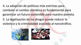 4. La adopción de políticas más estrictas para
combatir el cambio climático es fundamental para
garantizar un futuro sostenible para nuestro planeta.
5. La legalización de las drogas puede reducir la
violencia y la criminalidad asociada al narcotráfico.
 
