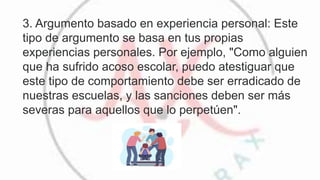 3. Argumento basado en experiencia personal: Este
tipo de argumento se basa en tus propias
experiencias personales. Por ejemplo, "Como alguien
que ha sufrido acoso escolar, puedo atestiguar que
este tipo de comportamiento debe ser erradicado de
nuestras escuelas, y las sanciones deben ser más
severas para aquellos que lo perpetúen".
 