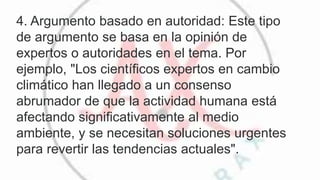 4. Argumento basado en autoridad: Este tipo
de argumento se basa en la opinión de
expertos o autoridades en el tema. Por
ejemplo, "Los científicos expertos en cambio
climático han llegado a un consenso
abrumador de que la actividad humana está
afectando significativamente al medio
ambiente, y se necesitan soluciones urgentes
para revertir las tendencias actuales".
 
