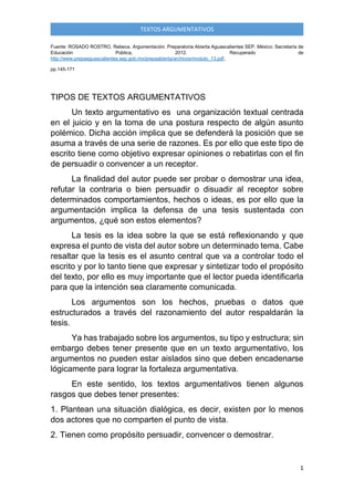 1
TEXTOS ARGUMENTATIVOS
Fuente: ROSADO ROSTRO, Rebeca. Argumentación. Preparatoria Abierta Aguascalientes SEP. México: Secretaría de
Educación Pública, 2012. Recuperado de
http://www.prepaaguascalientes.sep.gob.mx/prepaabierta/archivos/modulo_13.pdf,
pp.145-171
TIPOS DE TEXTOS ARGUMENTATIVOS
Un texto argumentativo es una organización textual centrada
en el juicio y en la toma de una postura respecto de algún asunto
polémico. Dicha acción implica que se defenderá la posición que se
asuma a través de una serie de razones. Es por ello que este tipo de
escrito tiene como objetivo expresar opiniones o rebatirlas con el fin
de persuadir o convencer a un receptor.
La finalidad del autor puede ser probar o demostrar una idea,
refutar la contraria o bien persuadir o disuadir al receptor sobre
determinados comportamientos, hechos o ideas, es por ello que la
argumentación implica la defensa de una tesis sustentada con
argumentos, ¿qué son estos elementos?
La tesis es la idea sobre la que se está reflexionando y que
expresa el punto de vista del autor sobre un determinado tema. Cabe
resaltar que la tesis es el asunto central que va a controlar todo el
escrito y por lo tanto tiene que expresar y sintetizar todo el propósito
del texto, por ello es muy importante que el lector pueda identificarla
para que la intención sea claramente comunicada.
Los argumentos son los hechos, pruebas o datos que
estructurados a través del razonamiento del autor respaldarán la
tesis.
Ya has trabajado sobre los argumentos, su tipo y estructura; sin
embargo debes tener presente que en un texto argumentativo, los
argumentos no pueden estar aislados sino que deben encadenarse
lógicamente para lograr la fortaleza argumentativa.
En este sentido, los textos argumentativos tienen algunos
rasgos que debes tener presentes:
1. Plantean una situación dialógica, es decir, existen por lo menos
dos actores que no comparten el punto de vista.
2. Tienen como propósito persuadir, convencer o demostrar.
 