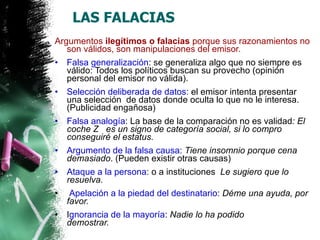 LAS FALACIAS  Argumentos  ilegítimos o falacias  porque sus razonamientos no son válidos, son manipulaciones del emisor.   Falsa generalización : se generaliza algo que no siempre es válido: Todos los políticos buscan su provecho (opinión  personal del emisor no válida). Selección deliberada de datos : el emisor intenta presentar una selección  de datos donde oculta lo que no le interesa. (Publicidad engañosa) Falsa analogía : La base de la comparación no es validad : El coche Z   es un signo de categoría social, si lo compro conseguiré el estatus. Argumento de la falsa causa :  Tiene insomnio porque cena demasiado . (Pueden existir otras causas) Ataque a la persona : o a instituciones   Le sugiero que lo resuelva.   Apelación a la piedad del destinatario :  Déme una ayuda, por favor. I gnorancia de la mayoría :  Nadie lo ha podido demostrar.                       