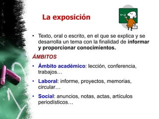 La exposición Texto, oral o escrito, en el que se explica y se desarrolla un tema con la finalidad de  informar y proporcionar conocimientos. ÁMBITOS Ámbito académico : lección, conferencia, trabajos…  Laboral : informe, proyectos, memorias, circular… Social : anuncios, notas, actas, artículos periodísticos… 