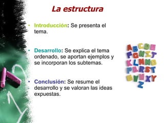 La estructura Introducción :  Se presenta el tema. Desarrollo :  Se explica el tema ordenado, se aportan ejemplos y se incorporan los subtemas. Conclusión :  Se resume el desarrollo y se valoran las ideas expuestas.  