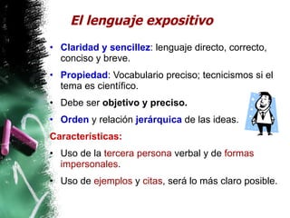 El lenguaje expositivo Claridad y sencillez : lenguaje directo, correcto, conciso y breve. Propiedad : Vocabulario preciso; tecnicismos si el tema es científico. Debe ser  objetivo y preciso. Orden  y relación  jerárquica  de las ideas. Características:   Uso de la  tercera persona  verbal y de  formas impersonales . Uso de  ejemplos  y  citas , será lo más claro posible. 