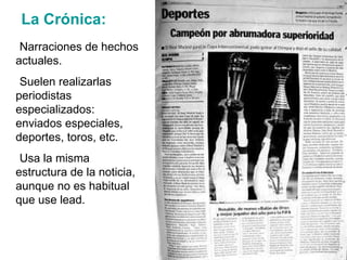 La Crónica: Narraciones de hechos actuales. Suelen realizarlas periodistas especializados: enviados especiales, deportes, toros, etc. Usa la misma estructura de la noticia, aunque no es habitual que use lead. 