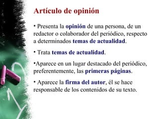 Artículo de opinión Presenta la  opinión  de una persona, de un redactor o colaborador del periódico, respecto a determinados  temas de actualidad . Trata  temas de actualidad . Aparece en un lugar destacado del periódico, preferentemente, las  primeras páginas . Aparece la  firma del autor , él se hace responsable de los contenidos de su texto. 