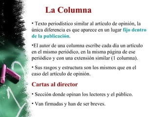 La Columna Texto periodístico similar al artículo de opinión, la única diferencia es que aparece en un lugar  fijo dentro de la publicación .  El autor de una columna escribe cada día un artículo en el mismo periódico, en la misma página de ese periódico y con una extensión similar (1 columna). Sus rasgos y estructura son los mismos que en el caso del artículo de opinión. Cartas al director Sección donde opinan los lectores y el público. Van firmadas y han de ser breves. 