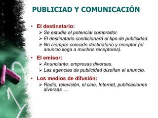 PUBLICIAD Y COMUNICACIÓN El destinatario: Se estudia al potencial comprador. El destinatario condicionará el tipo de publicidad. No siempre coincide destinatario y receptor (el anuncio llega a muchos receptores). El emisor: Anunciante: empresas diversas. Las agencias de publicidad diseñan el anuncio. Los medios de difusión: Radio, televisión, el cine, Internet, publicaciones diversas … 
