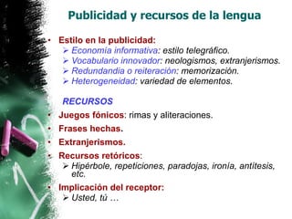 Publicidad y recursos de la lengua Estilo en la publicidad: Economía informativa : estilo telegráfico. Vocabulario innovador : neologismos, extranjerismos. Redundandia o reiteración : memorización. Heterogeneidad : variedad de elementos. RECURSOS Juegos fónicos : rimas y aliteraciones. Frases hechas . Extranjerismos. Recursos retóricos : Hipérbole, repeticiones, paradojas, ironía, antítesis, etc. Implicación del receptor: Usted, tú … 
