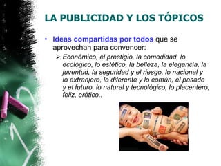 LA PUBLICIDAD Y LOS TÓPICOS Ideas compartidas por todos  que se aprovechan para convencer: Económico, el prestigio, la comodidad, lo ecológico, lo estético, la belleza, la elegancia, la juventud, la seguridad y el riesgo, lo nacional y lo extranjero, lo diferente y lo común, el pasado y el futuro, lo natural y tecnológico, lo placentero, feliz, erótico.. 