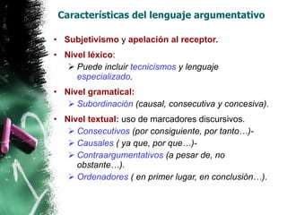 Características del lenguaje argumentativo Subjetivismo  y  apelación al receptor. Nivel léxico : Puede incluir  tecnicismos  y lenguaje  especializado . Nivel gramatical: Subordinación  (causal, consecutiva y concesiva). Nivel textual:  uso de marcadores discursivos. Consecutivos  (por consiguiente, por tanto…)- Causales  ( ya que, por que…)- Contraargumentativos  (a pesar de, no obstante…). Ordenadores  ( en primer lugar, en conclusión…). 