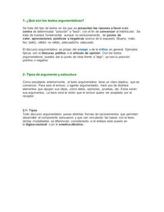 1- ¿Qué son los textos argumentativos?
Se trata del tipo de textos en los que se presentan las razones a favor o en
contra de determinada "posición" o "tesis", con el fin de convencer al interlocutor. Se
trata de manera fundamental, aunque no exclusivamente, de juicios de
valor, apreciaciones positivas o negativas acerca de lo expuesto (Bueno, malo,
feo, bello); válido/ no válido, adecuado/no adecuado.
El discurso argumentativo es propio del ensayo y de la crítica en general. Ejemplos
típicos son el discurso político o el artículo de opinión. Con los textos
argumentativos puedes dar tu punto de vista frente a "algo", ya sea tu posición
positiva o negativa.
2- Tipos de argumento y estructura
Como estudiaste anteriormente, el texto argumentativo tiene un claro objetivo, que es
convencer. Para esto el emisor, o agente argumentador, hará uso de distintos
elementos que apoyen sus ideas, como datos, opiniones, pruebas, etc. Estos serán
sus argumentos. La tesis será la visión que el emisor quiere ver aceptada por el
receptor.
2.1- Tipos
Todo discurso argumentativo posee distintas formas de razonamientos que permiten
desarrollar el componente persuasivo y que van vinculando las bases con la tesis;
dichas modalidades se diferencian considerando si el énfasis está puesto en
lo lógico-racional o en lo emotivo-afectivo.
 
