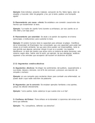 Ejemplo: Este individuo presenta malestar, sensación de frío, fiebre ligera, dolor de
espalda y muscular, dolor de garganta y tos, por lo tanto, padece una bronquitis
aguda”.
D- Razonamiento por causa - efecto: Se establece una conexión causal entre dos
hechos que fundamentan la tesis.
Ejemplo: “La madre de Juanito fumó durante su embarazo, por eso Juanito es un
niño débil y con bajo peso”.
E- Razonamiento por autoridad: Se alude a la opinión de expertos en el tema
(personajes o instituciones) para sustentar la tesis.
Ejemplo: El cerebro humano tiene la capacidad para anticipar el peligro. Científicos
de la Universidad de Washington han comprobado que una capacidad para poder leer
claves en el medio ambiente, las que para otros pueden ser imperceptibles, sería la
que permite que algunas personas intuyan lo que va a suceder. Los expertos
identificaron un área del cerebro que actúa como un sistema de alerta temprana; este
sistema, según ellos, habría sido la razón, por ejemplo, de que aborígenes asiáticos
siguiesen a los animales que escaparon del tsunami en diciembre de 2004.
2.1.2- Argumentos emotivo-afectivos
A- Argumentos afectivos: Se dirigen los sentimientos del auditorio, especialmente a
sus dudas, deseos y temores, con el fin de conmover y provocar una reacción de
simpatía o rechazo.
Ejemplo: en una campaña para recolectar dinero para combatir una enfermedad, se
puede aludir a que nadie está libre de padecerla.
B- Argumentos por lo concreto: Se emplean ejemplos familiares a los oyentes,
porque les afectan directamente.
Ejemplo: “como padres, todos sabemos lo que cuesta criar a un hijo”.
C- Confianza del Emisor: Pone énfasis en la idoneidad o copromiso del emisor en el
tema que defiende.
Ejemplo: “Yo, compañeros, defiendo sus derechos”.
 