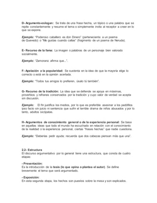 D- Argumento-eslogan: Se trata de una frase hecha, un tópico o una palabra que se
repite constantemente y resume el tema o simplemente invita al receptor a creer en lo
que se expone.
Ejemplo: “Poderoso caballero es don Dinero” (perteneciente a un poema
de Quevedo) o “Me gustas cuando callas” (fragmento de un poema de Neruda).
E- Recurso de la fama: La imagen o palabras de un personaje bien valorado
socialmente.
Ejemplo: “Zamorano afirma que...”.
F- Apelación a la popularidad: Se sustenta en la idea de que la mayoría elige lo
correcto o está en la opinión acertada.
Ejemplo: “Todos tus amigos lo prefieren, úsalo tú también”.
G- Recurso de la tradición: La idea que se defiende se apoya en máximas,
proverbios y refranes conservados por la tradición y cuyo valor de verdad se acepta
sin discusión.
Ejemplo: El fin justifica los medios, por lo que es preferible asesinar a los pedófilos
ipso facto sin juicio ni sentencia que sufrir el terrible drama de niños abusados y por lo
tanto, adultos sicópatas.
H- Argumentos de conocimiento general o de la experiencia personal: Se basa
en aquellas ideas que todo el mundo ha escuchado en relación con el conocimiento
de la realidad o la experiencia personal, ciertas “frases hechas” que nadie cuestiona.
Ejemplo: “Deberías pedir ayuda; recuerda que dos cabezas piensan más que una”.
2.2- Estructura
El discurso argumentativo por lo general tiene una estructura, que consta de cuatro
etapas:
- Presentación:
Es la introducción de la tesis (lo que opina o plantea el autor). Se define
brevemente el tema que será argumentado.
- Exposición:
En esta segunda etapa, los hechos son puestos sobre la mesa y son explicados.
 