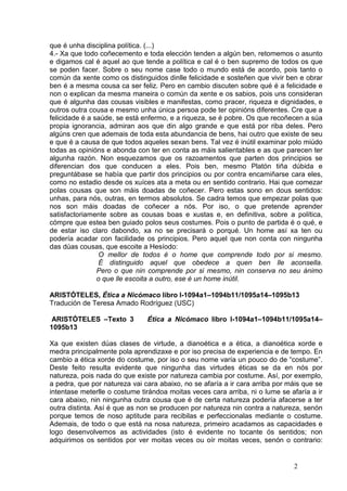 que é unha disciplina política. (...)
4.- Xa que todo coñecemento e toda elección tenden a algún ben, retomemos o asunto
e digamos cal é aquel ao que tende a política e cal é o ben supremo de todos os que
se poden facer. Sobre o seu nome case todo o mundo está de acordo, pois tanto o
común da xente como os distinguidos dinlle felicidade e sosteñen que vivir ben e obrar
ben é a mesma cousa ca ser feliz. Pero en cambio discuten sobre qué é a felicidade e
non o explican da mesma maneira o común da xente e os sabios, pois uns consideran
que é algunha das cousas visibles e manifestas, como pracer, riqueza e dignidades, e
outros outra cousa e mesmo unha única persoa pode ter opinións diferentes. Cre que a
felicidade é a saúde, se está enfermo, e a riqueza, se é pobre. Os que recoñecen a súa
propia ignorancia, admiran aos que din algo grande e que está por riba deles. Pero
algúns cren que ademais de toda esta abundancia de bens, hai outro que existe de seu
e que é a causa de que todos aqueles sexan bens. Tal vez é inútil examinar polo miúdo
todas as opinións e abonda con ter en conta as máis salientables e as que parecen ter
algunha razón. Non esquezamos que os razoamentos que parten dos principios se
diferencian dos que conducen a eles. Pois ben, mesmo Platón tiña dúbida e
preguntábase se había que partir dos principios ou por contra encamiñarse cara eles,
como no estadio desde os xuíces ata a meta ou en sentido contrario. Hai que comezar
polas cousas que son máis doadas de coñecer. Pero estas sono en dous sentidos:
unhas, para nós, outras, en termos absolutos. Se cadra temos que empezar polas que
nos son máis doadas de coñecer a nós. Por iso, o que pretende aprender
satisfactoriamente sobre as cousas boas e xustas e, en definitiva, sobre a política,
cómpre que estea ben guiado polos seus costumes. Pois o punto de partida é o qué, e
de estar iso claro dabondo, xa no se precisará o porqué. Un home así xa ten ou
podería acadar con facilidade os principios. Pero aquel que non conta con ningunha
das dúas cousas, que escoite a Hesíodo:
                 O mellor de todos é o home que comprende todo por si mesmo.
                 É distinguido aquel que obedece a quen ben lle aconsella.
                Pero o que nin comprende por si mesmo, nin conserva no seu ánimo
                o que lle escoita a outro, ese é un home inútil.

ARISTÓTELES, Ética a Nicómaco libro I-1094a1–1094b11/1095a14–1095b13
Tradución de Teresa Amado Rodríguez (USC)

 ARISTÓTELES –Texto 3          Ética a Nicómaco libro I-1094a1–1094b11/1095a14–
1095b13

Xa que existen dúas clases de virtude, a dianoética e a ética, a dianoética xorde e
medra principalmente pola aprendizaxe e por iso precisa de experiencia e de tempo. En
cambio a ética xorde do costume, por iso o seu nome varía un pouco do de “costume”.
Deste feito resulta evidente que ningunha das virtudes éticas se da en nós por
natureza, pois nada do que existe por natureza cambia por costume. Así, por exemplo,
a pedra, que por natureza vai cara abaixo, no se afaría a ir cara arriba por máis que se
intentase meterlle o costume tirándoa moitas veces cara arriba, ni o lume se afaría a ir
cara abaixo, nin ningunha outra cousa que é de certa natureza podería afacerse a ter
outra distinta. Así é que as non se producen por natureza nin contra a natureza, senón
porque temos de noso aptitude para recibilas e perfeccionalas mediante o costume.
Ademais, de todo o que está na nosa natureza, primeiro acadamos as capacidades e
logo desenvolvemos as actividades (isto é evidente no tocante ós sentidos; non
adquirimos os sentidos por ver moitas veces ou oír moitas veces, senón o contrario:


                                                                              2
 
