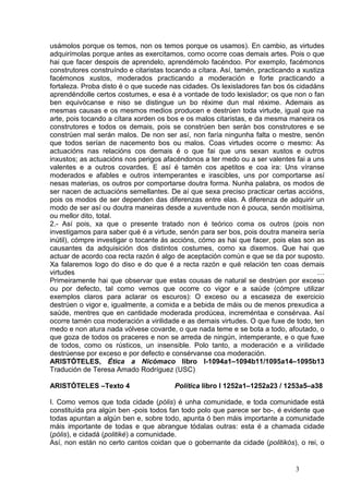 usámolos porque os temos, non os temos porque os usamos). En cambio, as virtudes
adquirímolas porque antes as exercitamos, como ocorre coas demais artes. Pois o que
hai que facer despois de aprendelo, aprendémolo facéndoo. Por exemplo, facémonos
construtores construíndo e citaristas tocando a cítara. Así, tamén, practicando a xustiza
facémonos xustos, moderados practicando a moderación e forte practicando a
fortaleza. Proba disto é o que sucede nas cidades. Os lexisladores fan bos ós cidadáns
aprendéndolle certos costumes, e esa é a vontade de todo lexislador; os que non o fan
ben equivócanse e niso se distingue un bo réxime dun mal réxime. Ademais as
mesmas causas e os mesmos medios producen e destrúen toda virtude, igual que na
arte, pois tocando a cítara xorden os bos e os malos citaristas, e da mesma maneira os
construtores e todos os demais, pois se constrúen ben serán bos construtores e se
constrúen mal serán malos. De non ser así, non faría ningunha falta o mestre, senón
que todos serían de nacemento bos ou malos. Coas virtudes ocorre o mesmo: As
actuacións nas relacións cos demais é o que fai que uns sexan xustos e outros
inxustos; as actuacións nos perigos afacéndonos a ter medo ou a ser valentes fai a uns
valentes e a outros covardes. E así é tamén cos apetitos e coa ira: Uns víranse
moderados e afables e outros intemperantes e irascibles, uns por comportarse así
nesas materias, os outros por comportarse doutra forma. Nunha palabra, os modos de
ser nacen de actuacións semellantes. De aí que sexa preciso practicar certas accións,
pois os modos de ser dependen das diferenzas entre elas. A diferenza de adquirir un
modo de ser así ou doutra maneiras desde a xuventude non é pouca, senón moitísima,
ou mellor dito, total.
2.- Así pois, xa que o presente tratado non é teórico coma os outros (pois non
investigamos para saber qué é a virtude, senón para ser bos, pois doutra maneira sería
inútil), cómpre investigar o tocante ás accións, cómo as hai que facer, pois elas son as
causantes da adquisición dos distintos costumes, como xa dixemos. Que hai que
actuar de acordo coa recta razón é algo de aceptación común e que se da por suposto.
Xa falaremos logo do diso e do que é a recta razón e qué relación ten coas demais
virtudes                                                                               …
Primeiramente hai que observar que estas cousas de natural se destrúen por exceso
ou por defecto, tal como vemos que ocorre co vigor e a saúde (cómpre utilizar
exemplos claros para aclarar os escuros): O exceso ou a escaseza de exercicio
destrúen o vigor e, igualmente, a comida e a bebida de máis ou de menos prexudica a
saúde, mentres que en cantidade moderada prodúcea, increméntaa e consérvaa. Así
ocorre tamén coa moderación a virilidade e as demais virtudes. O que fuxe de todo, ten
medo e non atura nada vólvese covarde, o que nada teme e se bota a todo, afoutado, o
que goza de todos os praceres e non se arreda de ningún, intemperante, e o que fuxe
de todos, como os rústicos, un insensible. Polo tanto, a moderación e a virilidade
destrúense por exceso e por defecto e consérvanse coa moderación.
ARISTÓTELES, Ética a Nicómaco libro I-1094a1–1094b11/1095a14–1095b13
Tradución de Teresa Amado Rodríguez (USC)

ARISTÓTELES –Texto 4                    Política libro I 1252a1–1252a23 / 1253a5–a38

I. Como vemos que toda cidade (pólis) é unha comunidade, e toda comunidade está
constituída pra algún ben -pois todos fan todo polo que parece ser bo-, é evidente que
todas apuntan a algún ben e, sobre todo, apunta ó ben máis importante a comunidade
máis importante de todas e que abrangue tódalas outras: esta é a chamada cidade
(pólis), e cidadá (politiké) a comunidade.
Así, non están no certo cantos coidan que o gobernante da cidade (politikós), o rei, o


                                                                               3
 