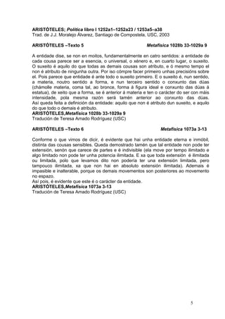 ARISTÓTELES; Política libro I 1252a1–1252a23 / 1253a5–a38
Trad. de J.J. Moralejo Álvarez, Santiago de Compostela, USC, 2003

ARISTÓTELES –Texto 5                                     Metafísica 1028b 33-1029a 9

A entidade dise, se non en moitos, fundamentalmente en catro sentidos: a entidade de
cada cousa parece ser a esencia, o universal, o xénero e, en cuarto lugar, o suxeito.
O suxeito é aquilo do que todas as demais cousas son atributo, e ó mesmo tempo el
non é atributo de ningunha outra. Por iso cómpre facer primeiro unhas precisións sobre
el. Pois parece que entidade é ante todo o suxeito primeiro. E o suxeito é, nun sentido,
a materia, noutro sentido a forma, e nun terceiro sentido o conxunto das dúas
(chámolle materia, coma tal, ao bronce, forma á figura ideal e conxunto das dúas á
estatua), de xeito que a forma, se é anterior á materia e ten o carácter do ser con máis
intensidade, pola mesma razón será tamén anterior ao conxunto das dúas.
Así queda feita a definición da entidade: aquilo que non é atributo dun suxeito, e aquilo
do que todo o demais é atributo.
ARISTÓTELES,Metafísica 1028b 33-1029a 9
Tradución de Teresa Amado Rodríguez (USC)

ARISTÓTELES –Texto 6                                            Metafísica 1073a 3-13

Conforme o que vimos de dicir, é evidente que hai unha entidade eterna e inmóbil,
distinta das cousas sensibles. Queda demostrado tamén que tal entidade non pode ter
extensión, senón que carece de partes e é indivisible (ela move por tempo ilimitado e
algo limitado non pode ter unha potencia ilimitada. E xa que toda extensión é ilimitada
ou limitada, polo que levamos dito non podería ter una extensión limitada, pero
tampouco ilimitada, xa que non hai en absoluto extensión ilimitada). Ademais é
impasible e inalterable, porque os demais movementos son posteriores ao movemento
no espazo.
Así pois, é evidente que este é o carácter da entidade.
ARISTÓTELES,Metafísica 1073a 3-13
Tradución de Teresa Amado Rodríguez (USC)




                                                                               5
 
