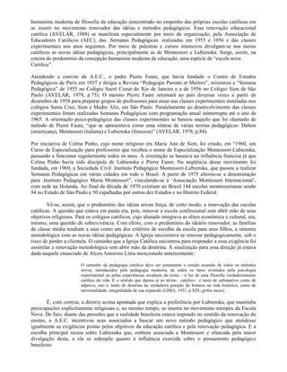 humanista moderna de filosofia da educação éencontrado no empenho das próprias escolas católicas em
se inserir no movimento renovador das idéias e métodos pedagógicos. Essa renovação educacional
católica (AVELAR, 1988) se manifesta especialmente por meio da organização, pela Associação de
Educadores Católicos (AEC), das .Semanas Pedagógicas. realizadas em 1955 e 1956 e das classes
experimentais nos anos seguintes. Por meio de palestras e cursos intensivos divulgam-se nos meios
católicos as novas idéias pedagógicas, principalmente as de Montessori e Lubienska. Surge, assim, na
esteira do predomínio da concepção humanista moderna de educação, uma espécie de “escola nova
Católica”.

Atendendo a convite da A.E.C., o padre Pierre Faure, que havia fundado o Centro de Estudos
Pedagógicos de Paris em 1937 e dirigia a Revista “Pedagogie Parents et Maitres”, ministrou a “Semana
Pedagógica” de 1955 no Colégio Sacré Coeur do Rio de Janeiro e a de 1956 no Colégio Sion de São
Paulo (AVELAR, 1978, p.75). O mesmo Pierre Faure retornará ao país diversas vezes a partir de
dezembro de 1958 para preparar grupos de professores para atuar nas classes experimentais instaladas nos
colégios Santa Cruz, Sion e Madre Alix, em São Paulo. Paralelamente ao desenvolvimento das classes
experimentais foram realizadas Semanas Pedagógicas com programação anual ininterrupta até o ano de
1965. A orientação psico-pedagógica das classes experimentais se baseou naquilo que foi chamado de
método de Pierre Faure, “que se apresentava como uma síntese de várias teorias pedagógicas: Dalton
(americana), Montessori (italiana) e Lubienska (francesa)” (AVELAR, 1978, p.84).

Por iniciativa de Celma Pinho, cujo nome religioso era Maria Ana de Sion, foi criado, em “1960, um
Curso de Especialização para professores que recebeu o nome de Especialização Montessori-Lubienska,
passando a funcionar regularmente todos os anos. A orientação se baseava na influência francesa já que
Celma Pinho havia sido discípula de Lubienska e Pierre Faure. Na seqüência desse movimento foi
fundada, em 1969, a Sociedade Civil .Instituto Pedagógico Montessori-Lubienska. que passou a realizar
Semanas Pedagógicas em várias cidades em todo o Brasil. A partir de 1975 alterou-se a denominação
para .Instituto Pedagógico Maria Montessori”, vinculando-se à ‘Associação Montessori Internacional’,
com sede na Holanda. Ao final da década de 1970 existiam no Brasil 144 escolas montessorianas sendo
94 no Estado de São Paulo e 50 espalhadas por outros dez Estados e no Distrito Federal.

        Vê-se, assim, que o predomínio das idéias novas força, de certo modo, a renovação das escolas
católicas. A questão que estava em pauta era, pois, renovar a escola confessional sem abrir mão de seus
objetivos religiosos. Para os colégios católicos, cujo alunado integrava as elites econômica e cultural, era,
mesmo, uma questão de sobrevivência. Com efeito, com o predomínio do ideário renovador, as famílias
de classe média tendiam a usar como um dos critérios de escolha da escola para seus filhos, a sintonia
metodológica com as novas idéias pedagógicas. A Igreja necessitava se renovar pedagogicamente, sob o
risco de perder a clientela. O caminho que a Igreja Católica encontrou para responder a essa exigência foi
assimilar a renovação metodológica sem abrir mão da doutrina. A sinalização para essa direção já estava
dada naquele enunciado de Alceu Amoroso Lima mencionado anteriormente:

                        O caminho da pedagogia católica deve ser justamente o estudo acurado de todos os métodos
                        novos, introduzidos pela pedagogia moderna, de todos os fatos revelados pela psicologia
                        experimental ou pelas experiências seculares do tema, - à luz de uma filosofia verdadeiramente
                        católica da vida. E o sentido que damos aí ao termo . católico . é tanto de substantivo como de
                        adjetivo, isto é, tanto de doutrina da verdadeira posição do homem na vida histórica, como de
                        universalidade, integralidade de sua expansão (LIMA, 1931, p.XIX; grifos meus).

        É, com certeza, a diretriz acima apontada que explica a preferência por Lubienska, que mantinha
preocupações explicitamente religiosas e, ao mesmo tempo, se inseria no movimento europeu da Escola
Nova. De fato, diante das pressões que a realidade brasileira estava impondo no sentido da renovação do
ensino, a A.E.C. incentivou seus associados a buscar um novo método pedagógico que atendesse
igualmente as exigências postas pelos objetivos da educação católica e pela renovação pedagógica. E a
escolha principal recaiu sobre Lubienska que, embora associada a Montessori e ofuscada pela maior
divulgação desta, a ela se sobrepõe quanto à influência exercida sobre o pensamento pedagógico
brasileiro.
 