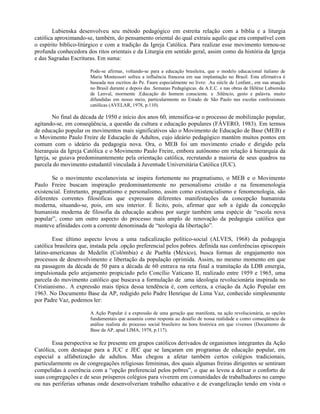 Lubienska desenvolveu seu método pedagógico em estreita relação com a bíblia e a liturgia
católica aproximando-se, também, do pensamento oriental do qual extraiu aquilo que era compatível com
o espírito bíblico-litúrgico e com a tradição da Igreja Católica. Para realizar esse movimento tornou-se
profunda conhecedora dos ritos orientais e da Liturgia em sentido geral, assim como da história da Igreja
e das Sagradas Escrituras. Em suma:

                        Pode-se afirmar, voltando-se para a educação brasileira, que o modelo educacional italiano de
                        Maria Montessori sofreu a influência francesa em sua implantação no Brasil. Esta afirmativa é
                        baseada nos escritos do Pe. Faure especialmente no livro: .Au siècle de l.enfant., em sua atuação
                        no Brasil durante e depois das .Semanas Pedagógicas. da A.E.C. e nas obras de Hélène Lubienska
                        de Lenval, mormente .Educação do homem consciente. e .Silêncio, gesto e palavra. muito
                        difundidas em nosso meio, particularmente no Estado de São Paulo nas escolas confessionais
                        católicas (AVELAR, 1978, p.110).

        No final da década de 1950 e início dos anos 60, intensifica-se o processo de mobilização popular,
agitando-se, em conseqüência, a questão da cultura e educação populares (FÁVERO, 1983). Em termos
de educação popular os movimentos mais significativos são o Movimento de Educação de Base (MEB) e
o Movimento Paulo Freire de Educação de Adultos, cujo ideário pedagógico mantém muitos pontos em
comum com o ideário da pedagogia nova. Ora, o MEB foi um movimento criado e dirigido pela
hierarquia da Igreja Católica e o Movimento Paulo Freire, embora autônomo em relação à hierarquia da
Igreja, se guiava predominantemente pela orientação católica, recrutando a maioria de seus quadros na
parcela do movimento estudantil vinculada à Juventude Universitária Católica (JUC).

       Se o movimento escolanovista se inspira fortemente no pragmatismo, o MEB e o Movimento
Paulo Freire buscam inspiração predominantemente no personalismo cristão e na fenomenologia
existencial. Entretanto, pragmatismo e personalismo, assim como existencialismo e fenomenologia, são
diferentes correntes filosóficas que expressam diferentes manifestações da concepção humanista
moderna, situando-se, pois, em seu interior. É lícito, pois, afirmar que sob a égide da concepção
humanista moderna de filosofia da educação acabou por surgir também uma espécie de “escola nova
popular”, como um outro aspecto do processo mais amplo de renovação da pedagogia católica que
manteve afinidades com a corrente denominada de “teologia da libertação”.

        Esse último aspecto levou a uma radicalização político-social (ALVES, 1968) da pedagogia
católica brasileira que, instada pela .opção preferencial pelos pobres. definida nas conferências episcopais
latino-americanas de Medelín (Colômbia) e de Puebla (México), busca formas de engajamento nos
processos de desenvolvimento e libertação da população oprimida. Assim, no mesmo momento em que
na passagem da década de 50 para a década de 60 entrava na reta final a tramitação da LDB emergia,
impulsionada pelo arejamento propiciado pelo Concílio Vaticano II, realizado entre 1959 e 1965, uma
parcela do movimento católico que buscava a formulação de .uma ideologia revolucionária inspirada no
Cristianismo.. A expressão mais típica dessa tendência é, com certeza, a criação da Ação Popular em
1963. No Documento Base da AP, redigido pelo Padre Henrique de Lima Vaz, conhecido simplesmente
por Padre Vaz, podemos ler:

                        A Ação Popular é a expressão de uma geração que manifesta, na ação revolucionária, as opções
                        fundamentais que assumiu como resposta ao desafio de nossa realidade e como conseqüência da
                        análise realista do processo social brasileiro na hora histórica em que vivemos (Documento de
                        Base da AP, apud LIMA, 1978, p.117).

        Essa perspectiva se fez presente em grupos católicos derivados de organismos integrantes da Ação
Católica, com destaque para a JUC e JEC que se lançaram em programas de educação popular, em
especial a alfabetização de adultos. Mas chegou a afetar também certos colégios tradicionais,
particularmente os de congregações religiosas femininas, dos quais algumas freiras dirigentes se sentiram
compelidas à coerência com a “opção preferencial pelos pobres”, o que as levou a deixar o conforto de
suas congregações e de seus prósperos colégios para viverem em comunidades de trabalhadores no campo
ou nas periferias urbanas onde desenvolveriam trabalho educativo e de evangelização tendo em vista o
 