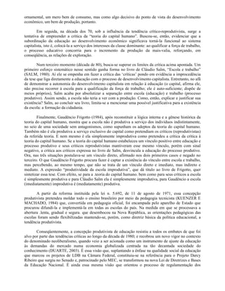 ornamental, um mero bem de consumo, mas como algo decisivo do ponto de vista do desenvolvimento
econômico, um bem de produção, portanto.

        Em seguida, na década dos 70, sob a influência da tendência crítico-reprodutivista, surge a
tentativa de empreender a crítica da “teoria do capital humano”. Buscou-se, então, evidenciar que a
subordinação da educação ao desenvolvimento econômico significava torná-la funcional ao sistema
capitalista, isto é, colocá-la a serviço dos interesses da classe dominante: ao qualificar a força de trabalho,
o processo educativo concorria para o incremento da produção da mais-valia, reforçando, em
conseqüência, as relações de exploração.

        Num terceiro momento (década de 80), busca-se superar os limites da crítica acima apontada. Um
primeiro esforço sistemático nesse sentido ganha forma no livro de Cláudio Salm, “Escola e trabalho”
(SALM, 1980). Aí ele se empenha em fazer a crítica das ‘críticas’ pondo em evidência a improcedência
da tese que liga diretamente a educação com o processo de desenvolvimento capitalista. Entretanto, no afã
de demonstrar a autonomia do desenvolvimento capitalista em relação à educação (o capital, afirma ele,
não precisa recorrer à escola para a qualificação da força de trabalho; ele é auto-suficiente; dispõe de
meios próprios), Salm acaba por absolutizar a separação entre escola (educação) e trabalho (processo
produtivo). Assim sendo, a escola não teria a ver com a produção. Como, então, explicar e justificar sua
existência? Salm, ao concluir seu livro, limita-se a mencionar uma possível justificativa para a existência
da escola: a formação da cidadania.

        Finalmente, Gaudêncio Frigotto (1984), após reconstituir a lógica interna e a gênese histórica da
teoria do capital humano, mostra que a escola não é produtiva a serviço dos indivíduos indistintamente,
no seio de uma sociedade sem antagonismos, como supunham os adeptos da teoria do capital humano.
Também não é ela produtiva a serviço exclusivo do capital como pretendiam os críticos (reprodutivistas)
da referida teoria. E nem mesmo é ela simplesmente improdutiva como pretendeu a crítica da crítica à
teoria do capital humano. Se a teoria do capital humano estabeleceu um vínculo positivo entre educação e
processo produtivo e seus críticos reprodutivistas mantiveram esse mesmo vínculo, porém com sinal
negativo, a crítica aos críticos expressa no livro de Salm, desvincula a educação do processo produtivo.
Ora, nas três situações postulava-se um vínculo direto, afirmado nos dois primeiros casos e negado no
terceiro. O que Gaudêncio Frigotto procura fazer é captar a existência do vínculo entre escola e trabalho,
mas percebendo, ao mesmo tempo, que não se trata de um vínculo direto e imediato, mas indireto e
mediato. A expressão “produtividade da escola improdutiva”, que dá título ao livro de Frigotto, quer
sintetizar essa tese. Com efeito, se para a .teoria do capital humano. bem como para seus críticos a escola
é simplesmente produtiva e para Cláudio Salm ela é simplesmente improdutiva, para Gaudêncio a escola
(imediatamente) improdutiva é (mediatamente) produtiva.

       A partir da reforma instituída pela lei n. 5.692, de 11 de agosto de 1971, essa concepção
produtivista pretendeu moldar todo o ensino brasileiro por meio da pedagogia tecnicista (KUENZER E
MACHADO, 1984) que, convertida em pedagogia oficial, foi encampada pelo aparelho de Estado que
procurou difundi-la e implementá-la em todas as escolas do país. Na medida em que se processava a
abertura .lenta, gradual e segura. que desembocou na Nova República, as orientações pedagógicas das
escolas foram sendo flexibilizadas mantendo-se, porém, como diretriz básica da política educacional, a
tendência produtivista.

       Conseqüentemente, a concepção produtivista de educação resistiu a todos os embates de que foi
alvo por parte das tendências críticas ao longo da década de 1980; e recobrou um novo vigor no contexto
do denominado neoliberalismo, quando veio a ser acionada como um instrumento de ajuste da educação
às demandas do mercado numa economia globalizada centrada na tão decantada sociedade do
conhecimento (DUARTE, 2003). É essa visão que, suplantando a ênfase na qualidade social da educação
que marcou os projetos de LDB na Câmara Federal, constituiu-se na referência para o Projeto Darcy
Ribeiro que surgiu no Senado e, patrocinado pelo MEC, se transformou na nova Lei de Diretrizes e Bases
da Educação Nacional. É ainda essa mesma visão que orientou o processo de regulamentação dos
 